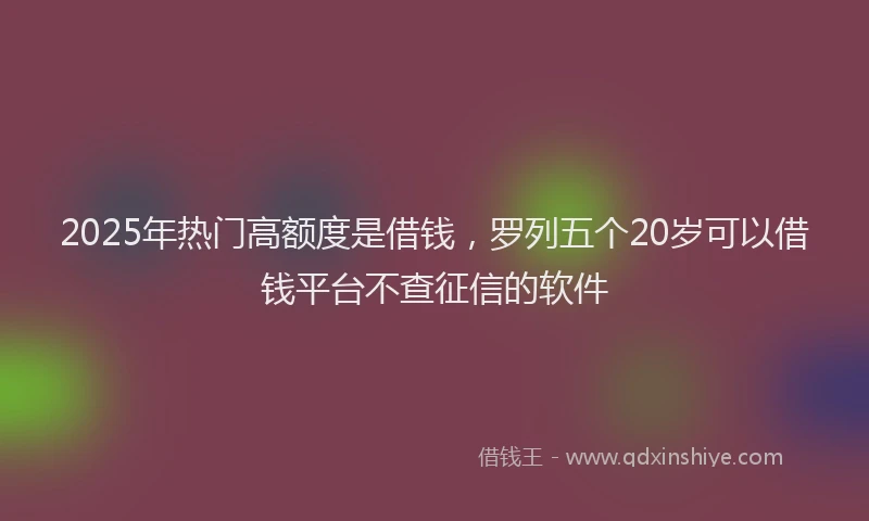 2025年热门高额度是借钱，罗列五个20岁可以借钱平台不查征信的软件