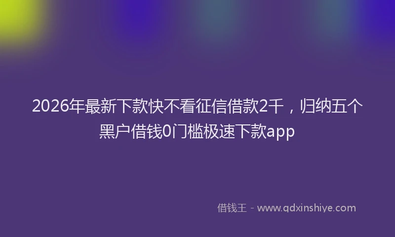 2026年最新下款快不看征信借款2千,归纳五个黑户借钱0门槛极速下款app