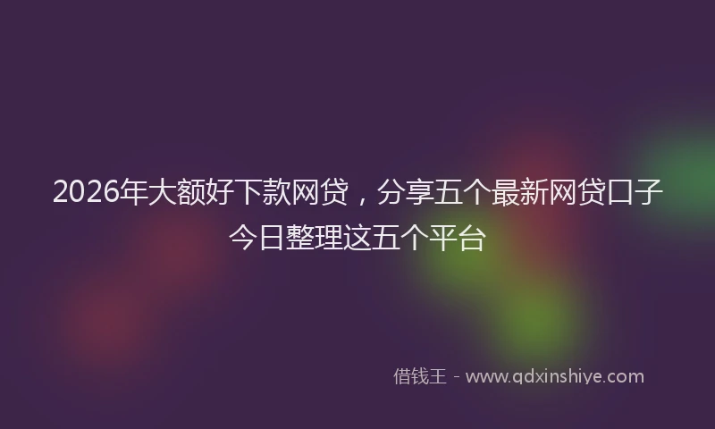2026年大额好下款网贷,分享五个最新网贷口子今日整理这五个平台