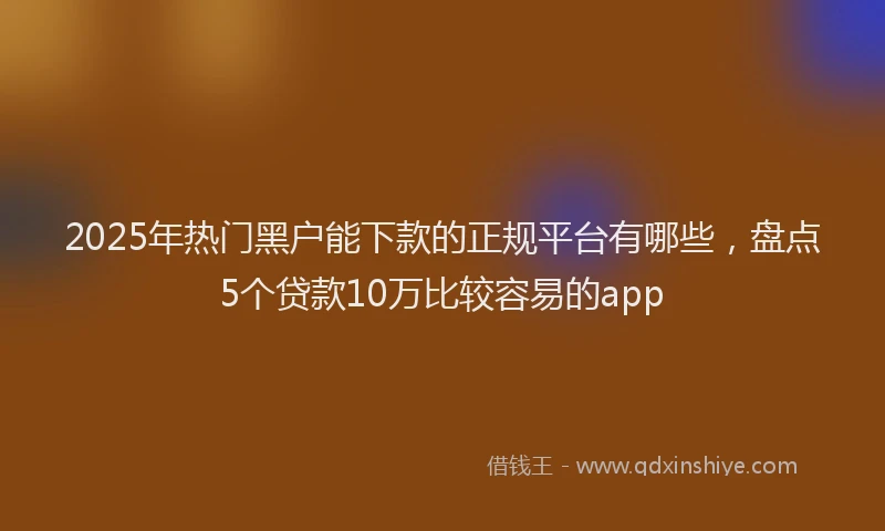 2025年热门黑户能下款的正规平台有哪些,盘点5个贷款10万比较容易的app