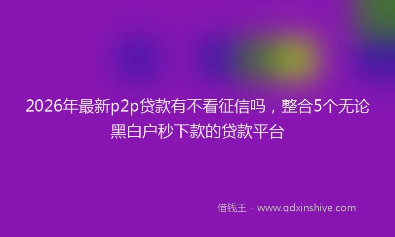 2026年最新p2p贷款有不看征信吗，整合5个无论黑白户秒下款的贷款平台