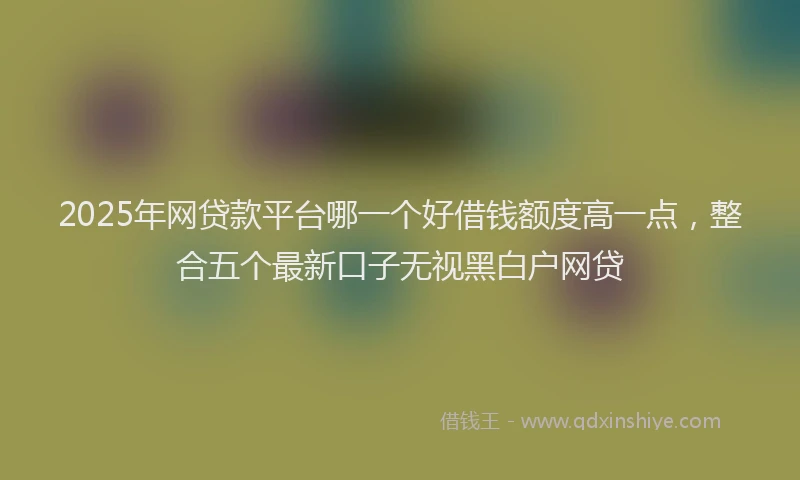 2025年网贷款平台哪一个好借钱额度高一点,整合五个最新口子无视黑白户网贷