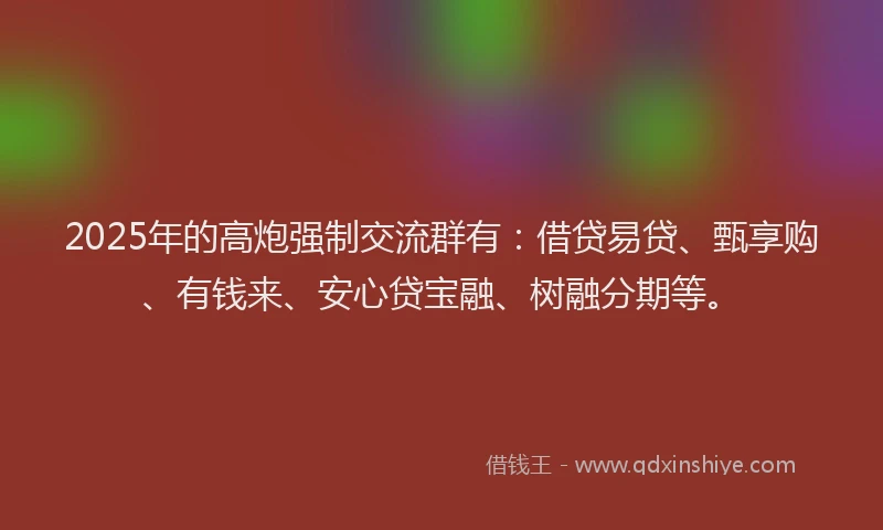 2025年的高炮强制交流群有：借贷易贷、甄享购、有钱来、安心贷宝融、树融分期等。