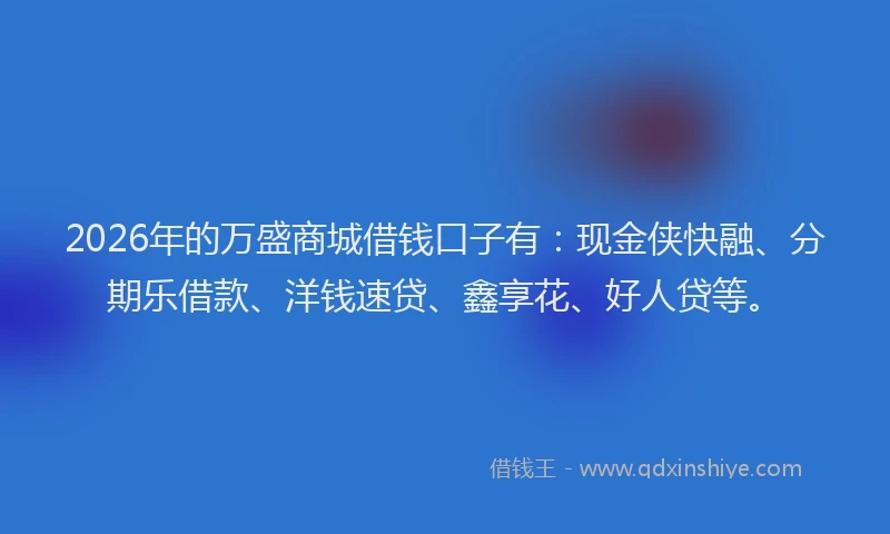 2026年的万盛商城借钱口子有:现金侠快融、分期乐借款、洋钱速贷、鑫享花、好人贷等。