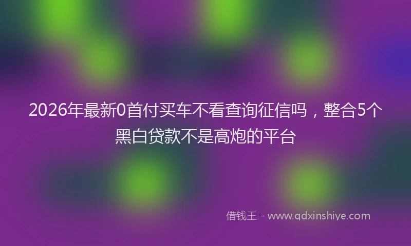 2026年最新0首付买车不看查询征信吗,整合5个黑白贷款不是高炮的平台