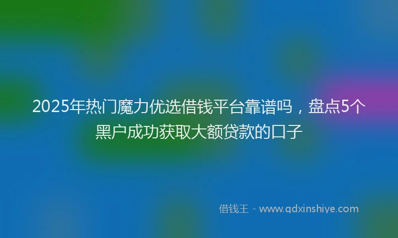 2025年热门魔力优选借钱平台靠谱吗，盘点5个黑户成功获取大额贷款的口子