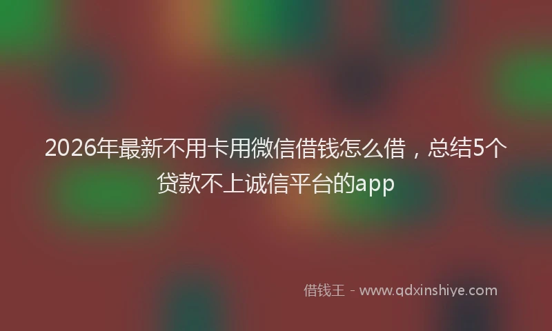 2026年最新不用卡用微信借钱怎么借，总结5个贷款不上诚信平台的app