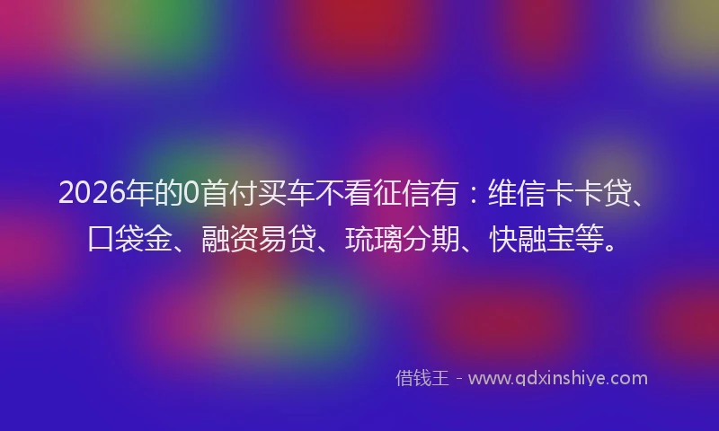 2026年的0首付买车不看征信有：维信卡卡贷、口袋金、融资易贷、琉璃分期、快融宝等。