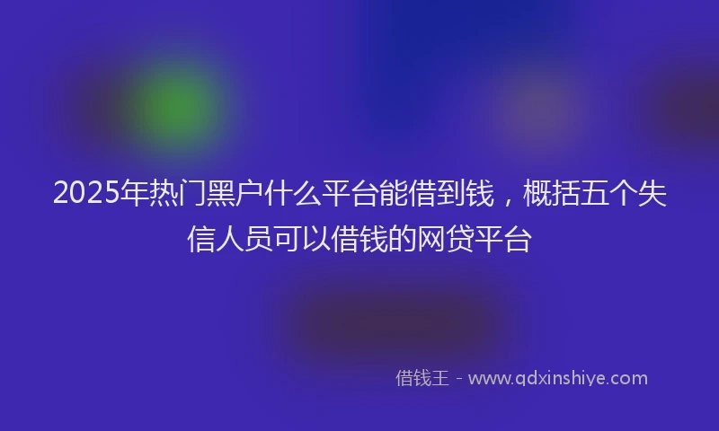 2025年热门黑户什么平台能借到钱，概括五个失信人员可以借钱的网贷平台