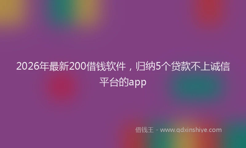 2026年最新200借钱软件,归纳5个贷款不上诚信平台的app