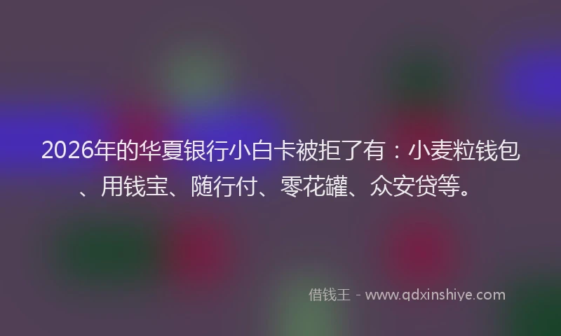 2026年的华夏银行小白卡被拒了有：小麦粒钱包、用钱宝、随行付、零花罐、众安贷等。