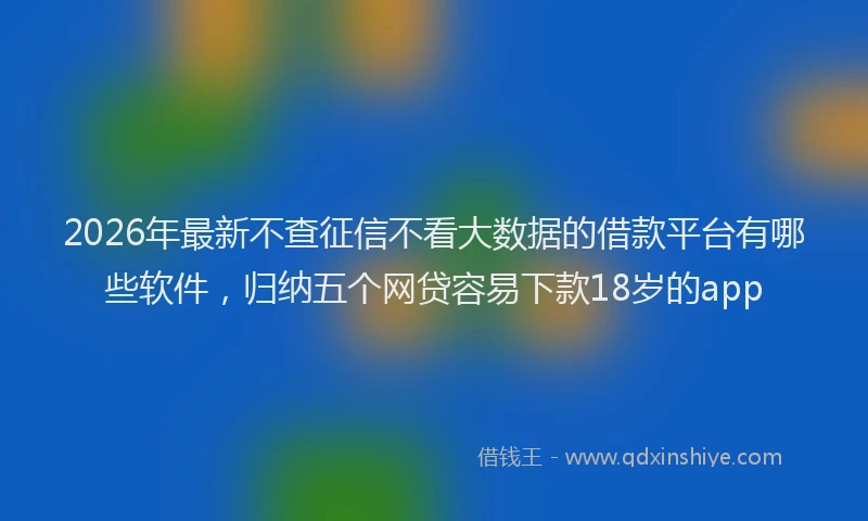 2026年最新不查征信不看大数据的借款平台有哪些软件,归纳五个网贷容易下款18岁的app