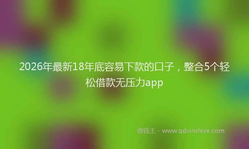 2026年最新18年底容易下款的口子，整合5个轻松借款无压力app