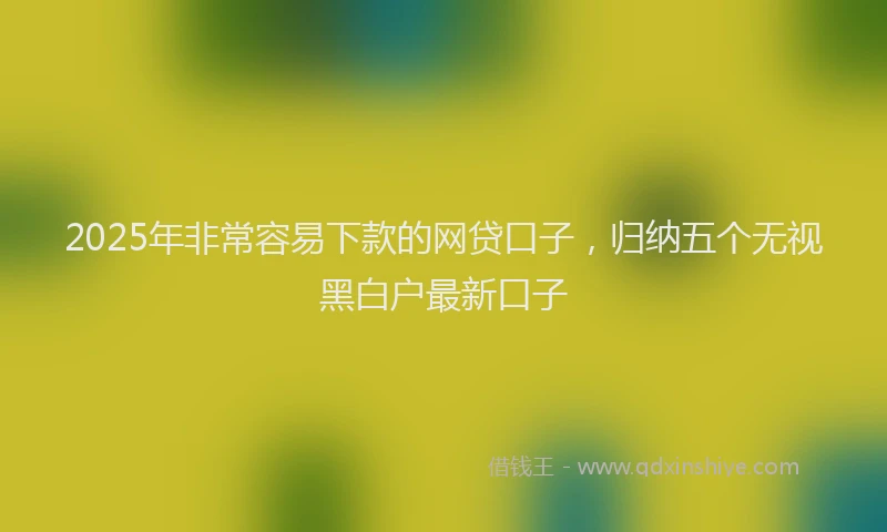 2025年非常容易下款的网贷口子，归纳五个无视黑白户最新口子