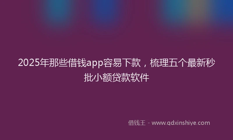 2025年那些借钱app容易下款，梳理五个最新秒批小额贷款软件