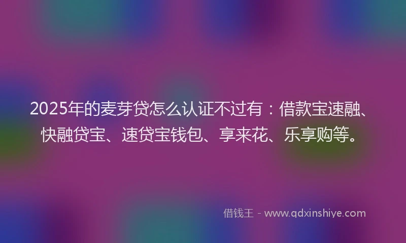 2025年的麦芽贷怎么认证不过有:借款宝速融、快融贷宝、速贷宝钱包、享来花、乐享购等。
