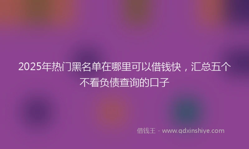 2025年热门黑名单在哪里可以借钱快，汇总五个不看负债查询的口子