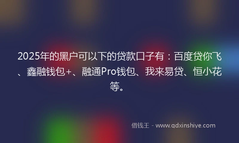 2025年的黑户可以下的贷款口子有：百度贷你飞、鑫融钱包+、融通Pro钱包、我来易贷、恒小花等。