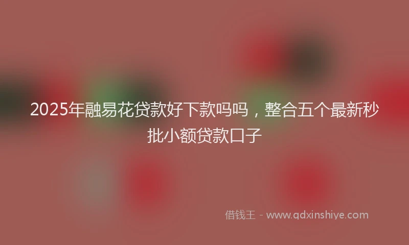 2025年融易花贷款好下款吗吗，整合五个最新秒批小额贷款口子