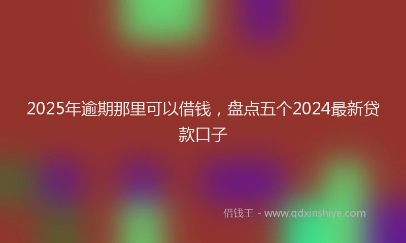 2025年逾期那里可以借钱，盘点五个2024最新贷款口子