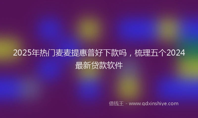2025年热门麦麦提惠普好下款吗，梳理五个2024最新贷款软件