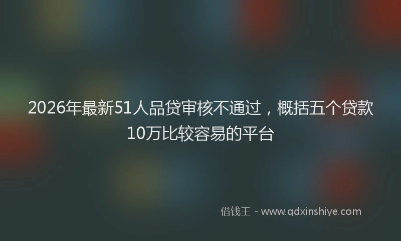 2026年最新51人品贷审核不通过，概括五个贷款10万比较容易的平台