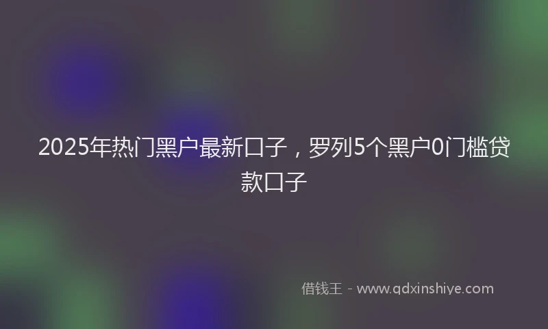 2025年热门黑户最新口子,罗列5个黑户0门槛贷款口子