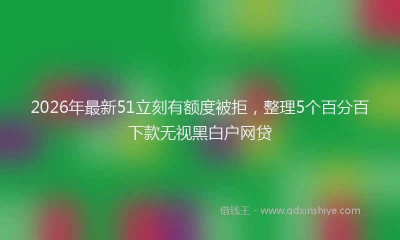 2026年最新51立刻有额度被拒，整理5个百分百下款无视黑白户网贷