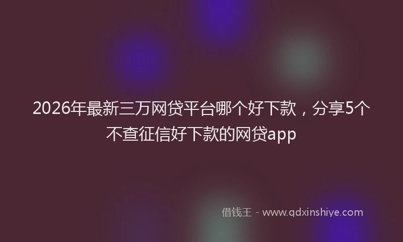 2026年最新三万网贷平台哪个好下款，分享5个不查征信好下款的网贷app