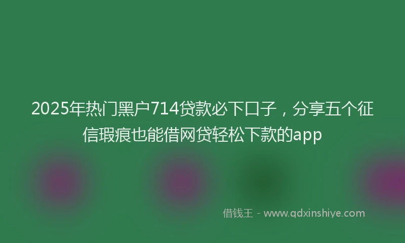 2025年热门黑户714贷款必下口子，分享五个征信瑕疵也能借网贷轻松下款的app