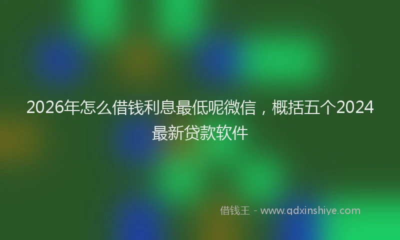 2026年怎么借钱利息最低呢微信，概括五个2024最新贷款软件