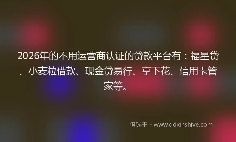 2026年的不用运营商认证的贷款平台有：福星贷、小麦粒借款、现金贷易行、享下花、信用卡管家等。