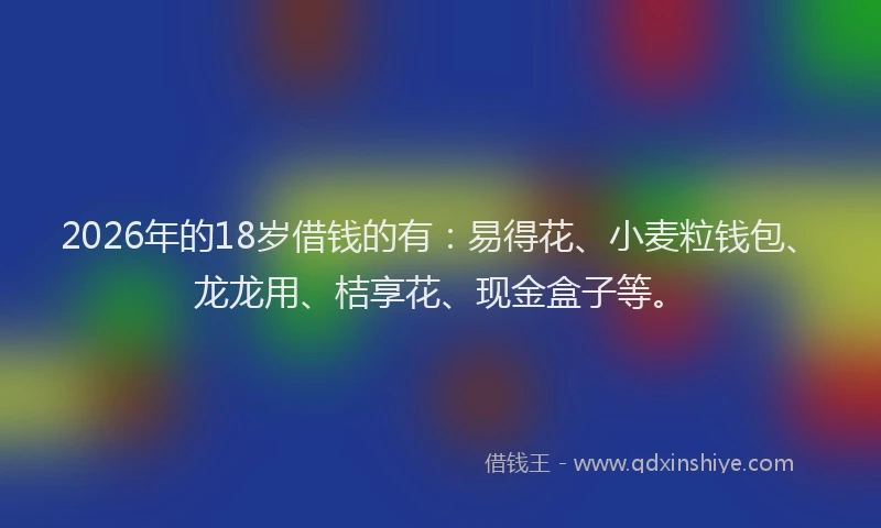 2026年的18岁借钱的有：易得花、小麦粒钱包、龙龙用、桔享花、现金盒子等。