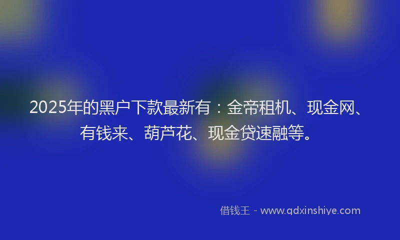 2025年的黑户下款最新有:金帝租机、现金网、有钱来、葫芦花、现金贷速融等。