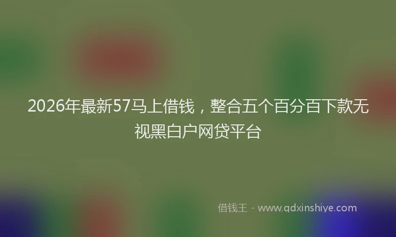 2026年最新57马上借钱，整合五个百分百下款无视黑白户网贷平台