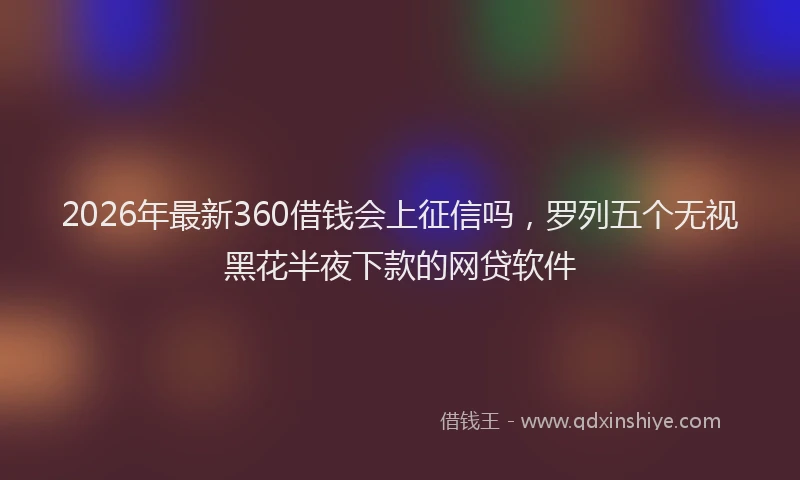 2026年最新360借钱会上征信吗，罗列五个无视黑花半夜下款的网贷软件