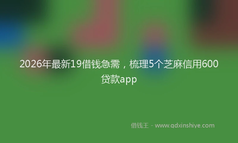 2026年最新19借钱急需,梳理5个芝麻信用600贷款app