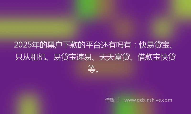 2025年的黑户下款的平台还有吗有：快易贷宝、只从租机、易贷宝速易、天天富贷、借款宝快贷等。
