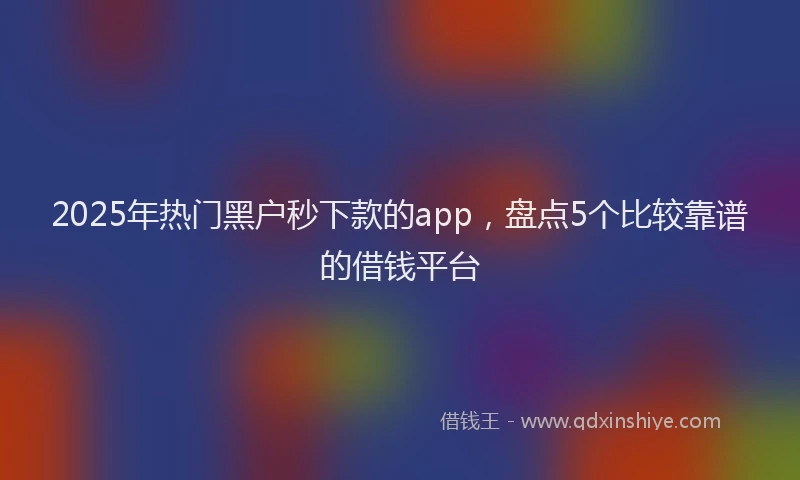 2025年热门黑户秒下款的app,盘点5个比较靠谱的借钱平台
