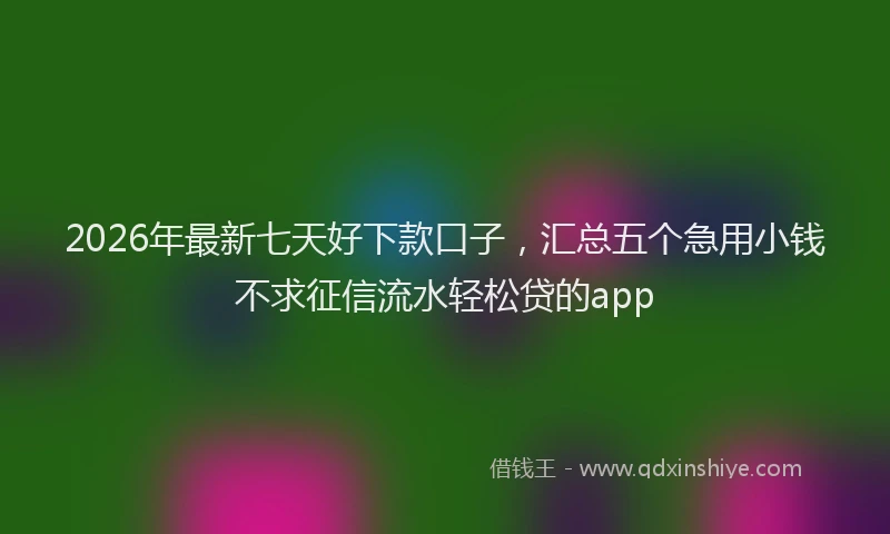 2026年最新七天好下款口子，汇总五个急用小钱不求征信流水轻松贷的app