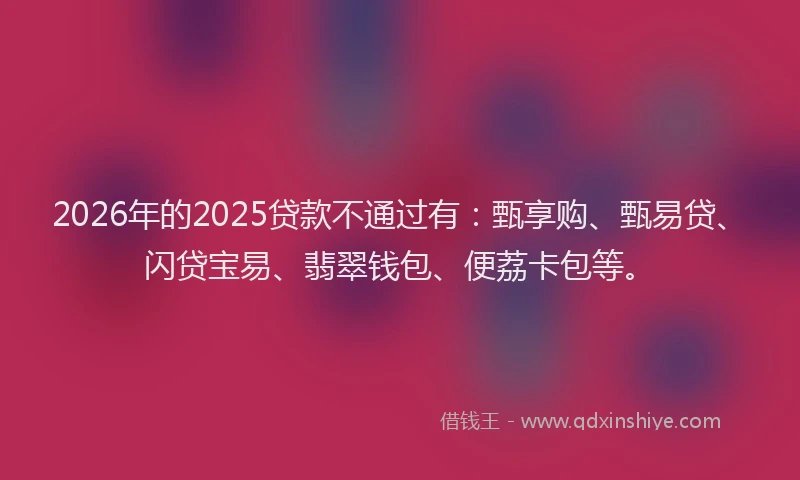 2026年的2025贷款不通过有：甄享购、甄易贷、闪贷宝易、翡翠钱包、便荔卡包等。