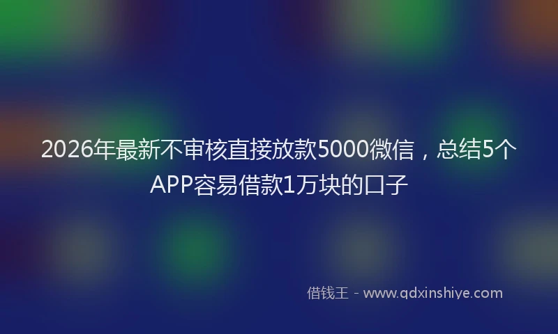 2026年最新不审核直接放款5000微信，总结5个APP容易借款1万块的口子