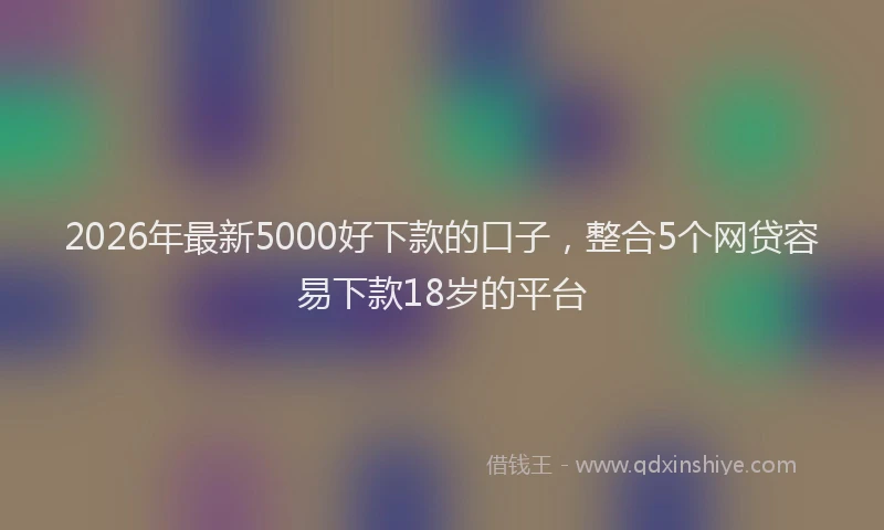 2026年最新5000好下款的口子，整合5个网贷容易下款18岁的平台