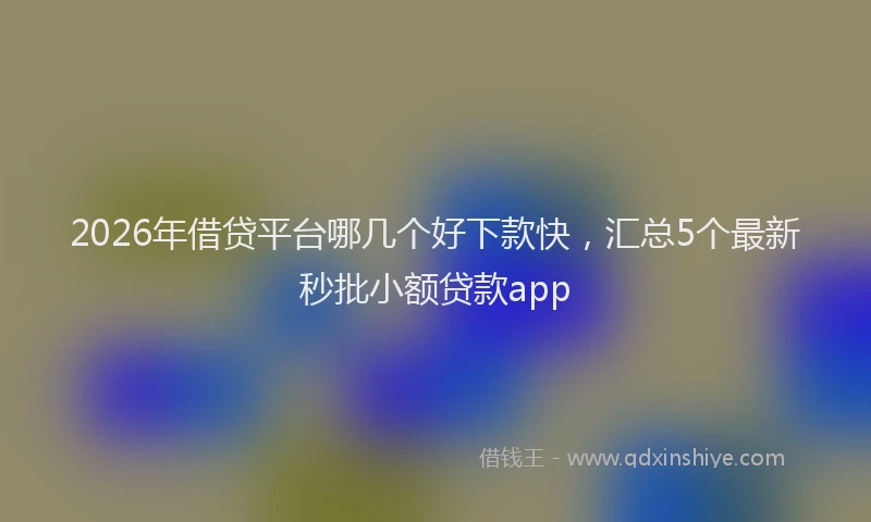 2026年借贷平台哪几个好下款快，汇总5个最新秒批小额贷款app