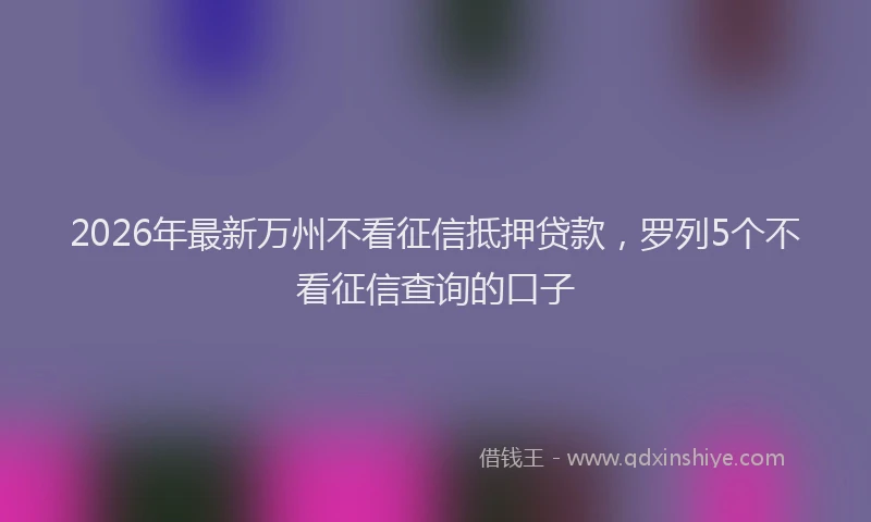 2026年最新万州不看征信抵押贷款，罗列5个不看征信查询的口子