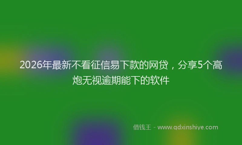 2026年最新不看征信易下款的网贷,分享5个高炮无视逾期能下的软件