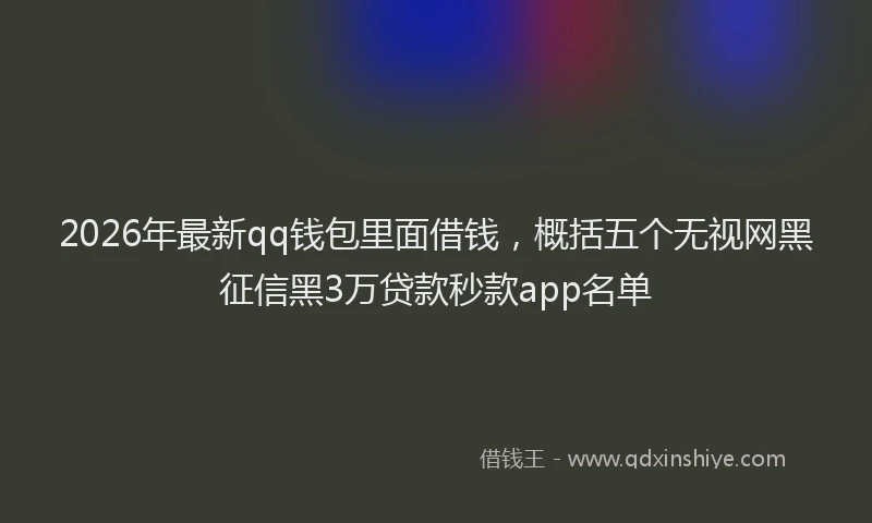 2026年最新qq钱包里面借钱，概括五个无视网黑征信黑3万贷款秒款app名单