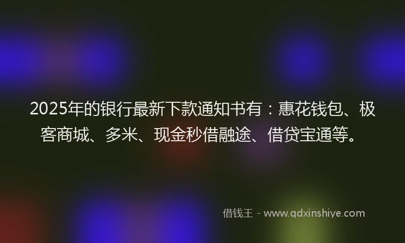 2025年的银行最新下款通知书有:惠花钱包、极客商城、多米、现金秒借融途、借贷宝通等。