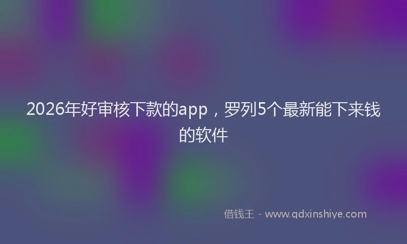 2026年好审核下款的app，罗列5个最新能下来钱的软件