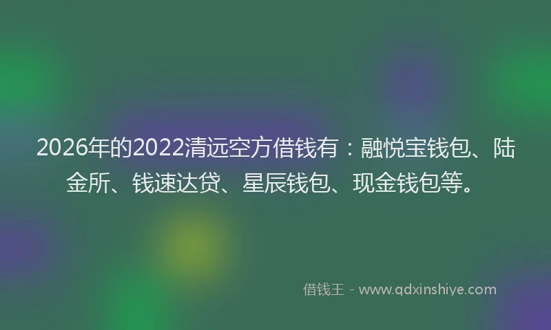 2026年的2022清远空方借钱有：融悦宝钱包、陆金所、钱速达贷、星辰钱包、现金钱包等。